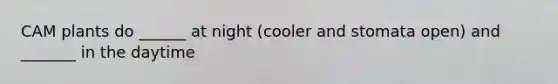 CAM plants do ______ at night (cooler and stomata open) and _______ in the daytime