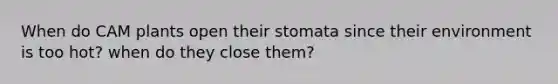 When do CAM plants open their stomata since their environment is too hot? when do they close them?