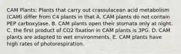 CAM Plants: Plants that carry out crassulacean acid metabolism (CAM) differ from C4 plants in that A. CAM plants do not contain PEP carboxylase. B. CAM plants open their stomata only at night. C. the first product of CO2 fixation in CAM plants is 3PG. D. CAM plants are adapted to wet environments. E. CAM plants have high rates of photorespiration.