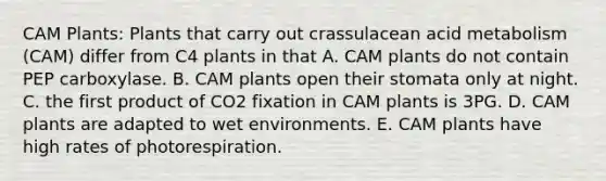 CAM Plants: Plants that carry out crassulacean acid metabolism (CAM) differ from C4 plants in that A. CAM plants do not contain PEP carboxylase. B. CAM plants open their stomata only at night. C. the first product of CO2 fixation in CAM plants is 3PG. D. CAM plants are adapted to wet environments. E. CAM plants have high rates of photorespiration.