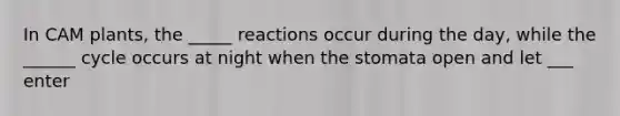 In CAM plants, the _____ reactions occur during the day, while the ______ cycle occurs at night when the stomata open and let ___ enter