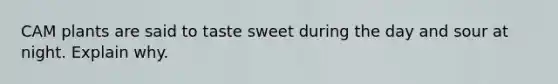 CAM plants are said to taste sweet during the day and sour at night. Explain why.