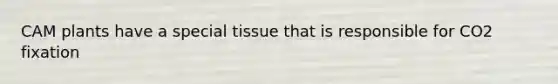 CAM plants have a special tissue that is responsible for CO2 fixation