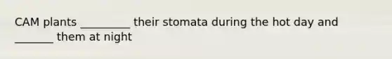 CAM plants _________ their stomata during the hot day and _______ them at night