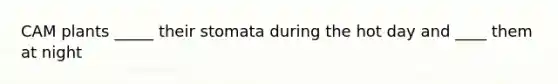 CAM plants _____ their stomata during the hot day and ____ them at night