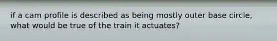 if a cam profile is described as being mostly outer base circle, what would be true of the train it actuates?