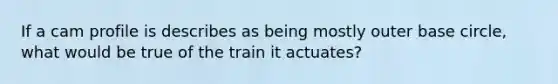 If a cam profile is describes as being mostly outer base circle, what would be true of the train it actuates?