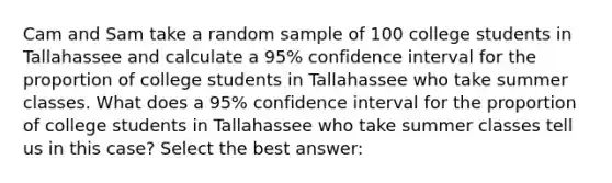 Cam and Sam take a random sample of 100 college students in Tallahassee and calculate a 95% confidence interval for the proportion of college students in Tallahassee who take summer classes. What does a 95% confidence interval for the proportion of college students in Tallahassee who take summer classes tell us in this case? Select the best answer: