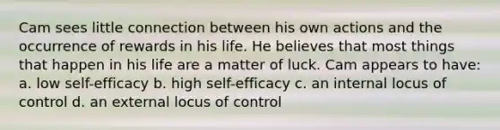 Cam sees little connection between his own actions and the occurrence of rewards in his life. He believes that most things that happen in his life are a matter of luck. Cam appears to have: a. low self-efficacy b. high self-efficacy c. an internal locus of control d. an external locus of control