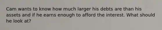 Cam wants to know how much larger his debts are than his assets and if he earns enough to afford the interest. What should he look at?