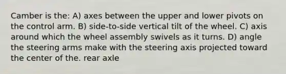 Camber is the: A) axes between the upper and lower pivots on the control arm. B) side-to-side vertical tilt of the wheel. C) axis around which the wheel assembly swivels as it turns. D) angle the steering arms make with the steering axis projected toward the center of the. rear axle