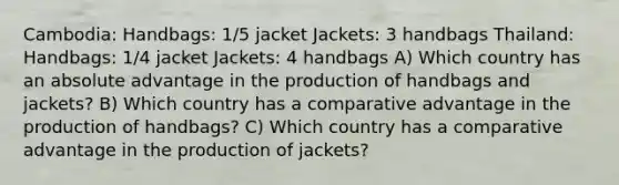 Cambodia: Handbags: 1/5 jacket Jackets: 3 handbags Thailand: Handbags: 1/4 jacket Jackets: 4 handbags A) Which country has an absolute advantage in the production of handbags and jackets? B) Which country has a comparative advantage in the production of handbags? C) Which country has a comparative advantage in the production of jackets?