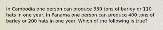 In Cambodia one person can produce 330 tons of barley or 110 hats in one year. In Panama one person can produce 400 tons of barley or 200 hats in one year. Which of the following is true?