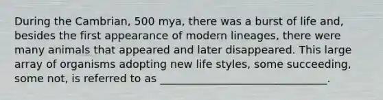 During the Cambrian, 500 mya, there was a burst of life and, besides the first appearance of modern lineages, there were many animals that appeared and later disappeared. This large array of organisms adopting new life styles, some succeeding, some not, is referred to as _______________________________.