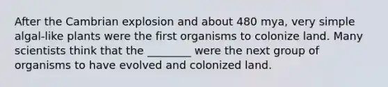 After the Cambrian explosion and about 480 mya, very simple algal-like plants were the first organisms to colonize land. Many scientists think that the ________ were the next group of organisms to have evolved and colonized land.