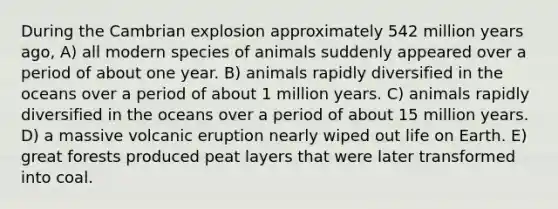 During the Cambrian explosion approximately 542 million years ago, A) all modern species of animals suddenly appeared over a period of about one year. B) animals rapidly diversified in the oceans over a period of about 1 million years. C) animals rapidly diversified in the oceans over a period of about 15 million years. D) a massive volcanic eruption nearly wiped out life on Earth. E) great forests produced peat layers that were later transformed into coal.