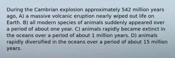 During the Cambrian explosion approximately 542 million years ago, A) a massive volcanic eruption nearly wiped out life on Earth. B) all modern species of animals suddenly appeared over a period of about one year. C) animals rapidly became extinct in the oceans over a period of about 1 million years. D) animals rapidly diversified in the oceans over a period of about 15 million years.