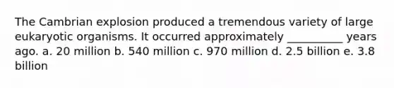 The Cambrian explosion produced a tremendous variety of large eukaryotic organisms. It occurred approximately __________ years ago. a. 20 million b. 540 million c. 970 million d. 2.5 billion e. 3.8 billion