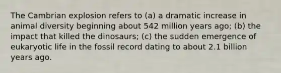 The Cambrian explosion refers to (a) a dramatic increase in animal diversity beginning about 542 million years ago; (b) the impact that killed the dinosaurs; (c) the sudden emergence of eukaryotic life in the fossil record dating to about 2.1 billion years ago.