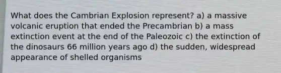 What does the Cambrian Explosion represent? a) a massive volcanic eruption that ended the Precambrian b) a mass extinction event at the end of the Paleozoic c) the extinction of the dinosaurs 66 million years ago d) the sudden, widespread appearance of shelled organisms