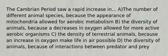 The Cambrian Period saw a rapid increase in... A)The number of different animal species, because the appearance of mitochondria allowed for aerobic metabolism B) the diversity of animals, because a decreases in oxygen allowed for more active aerobic organisms C) the density of terrestrial animals, because an increase in oxygen make life in air possible D) the diversity of animals, because of interactions between predator and prey