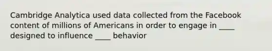 Cambridge Analytica used data collected from the Facebook content of millions of Americans in order to engage in ____ designed to influence ____ behavior