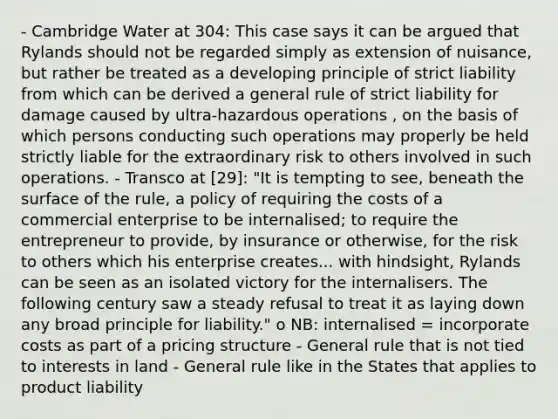 - Cambridge Water at 304: This case says it can be argued that Rylands should not be regarded simply as extension of nuisance, but rather be treated as a developing principle of strict liability from which can be derived a general rule of strict liability for damage caused by ultra-hazardous operations , on the basis of which persons conducting such operations may properly be held strictly liable for the extraordinary risk to others involved in such operations. - Transco at [29]: "It is tempting to see, beneath the surface of the rule, a policy of requiring the costs of a commercial enterprise to be internalised; to require the entrepreneur to provide, by insurance or otherwise, for the risk to others which his enterprise creates... with hindsight, Rylands can be seen as an isolated victory for the internalisers. The following century saw a steady refusal to treat it as laying down any broad principle for liability." o NB: internalised = incorporate costs as part of a pricing structure - General rule that is not tied to interests in land - General rule like in the States that applies to product liability