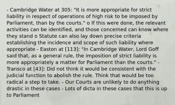 - Cambridge Water at 305: "It is more appropriate for strict liability in respect of operations of high risk to be imposed by Parliament, than by the courts." o If this were done, the relevant activities can be identified, and those concerned can know where they stand o Statute can also lay down precise criteria establishing the incidence and scope of such liability where appropriate - Easton at [113]: "In Cambridge Water, Lord Goff said that, as a general rule, the imposition of strict liability is more appropriately a matter for Parliament than the courts." - Transco at [43]: Did not think it would be consistent with the judicial function to abolish the rule. Think that would be too radical a step to take. - Our Courts are unlikely to do anything drastic in these cases - Lots of dicta in these cases that this is up to Parliament