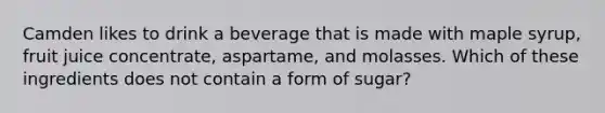 Camden likes to drink a beverage that is made with maple syrup, fruit juice concentrate, aspartame, and molasses. Which of these ingredients does not contain a form of sugar?
