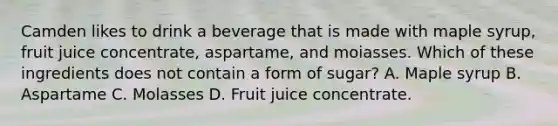 Camden likes to drink a beverage that is made with maple syrup, fruit juice concentrate, aspartame, and moiasses. Which of these ingredients does not contain a form of sugar? A. Maple syrup B. Aspartame C. Molasses D. Fruit juice concentrate.