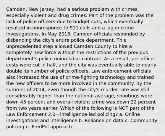 Camden, New Jersey, had a serious problem with crimes, especially violent and drug crimes. Part of the problem was the lack of police officers due to budget cuts, which eventually resulted in nonresponse to 911 calls and a lag in crime investigations. In May 2013, Camden officials responded by disbanding the city's entire police department. This unprecedented step allowed Camden County to hire a completely new force without the restrictions of the previous department's police union labor contract. As a result, per officer costs were cut in half, and the city was eventually able to nearly double its number of police officers. Law enforcement officials also increased the use of crime-fighting technology and trained the new officers to be more involved in the community. By the summer of 2014, even though the city's murder rate was still considerably higher than the national average, shootings were down 43 percent and overall violent crime was down 22 percent from two years earlier. Which of the following is NOT part of the Law Enforcement 2.0—intelligence-led policing? a. Online investigations and intelligence b. Reliance on data​ c. Community policing d. PredPol approach