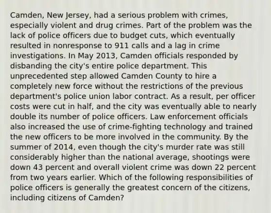 Camden, New Jersey, had a serious problem with crimes, especially violent and drug crimes. Part of the problem was the lack of police officers due to budget cuts, which eventually resulted in nonresponse to 911 calls and a lag in crime investigations. In May 2013, Camden officials responded by disbanding the city's entire police department. This unprecedented step allowed Camden County to hire a completely new force without the restrictions of the previous department's police union labor contract. As a result, per officer costs were cut in half, and the city was eventually able to nearly double its number of police officers. Law enforcement officials also increased the use of crime-fighting technology and trained the new officers to be more involved in the community. By the summer of 2014, even though the city's murder rate was still considerably higher than the national average, shootings were down 43 percent and overall violent crime was down 22 percent from two years earlier. Which of the following responsibilities of police officers is generally the greatest concern of the citizens, including citizens of Camden?