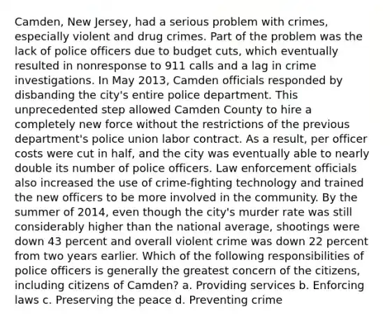 Camden, New Jersey, had a serious problem with crimes, especially violent and drug crimes. Part of the problem was the lack of police officers due to budget cuts, which eventually resulted in nonresponse to 911 calls and a lag in crime investigations. In May 2013, Camden officials responded by disbanding the city's entire police department. This unprecedented step allowed Camden County to hire a completely new force without the restrictions of the previous department's police union labor contract. As a result, per officer costs were cut in half, and the city was eventually able to nearly double its number of police officers. Law enforcement officials also increased the use of crime-fighting technology and trained the new officers to be more involved in the community. By the summer of 2014, even though the city's murder rate was still considerably higher than the national average, shootings were down 43 percent and overall violent crime was down 22 percent from two years earlier. Which of the following responsibilities of police officers is generally the greatest concern of the citizens, including citizens of Camden? a. Providing services b. Enforcing laws c. Preserving the peace d. Preventing crime