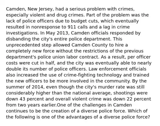 Camden, New Jersey, had a serious problem with crimes, especially violent and drug crimes. Part of the problem was the lack of police officers due to budget cuts, which eventually resulted in nonresponse to 911 calls and a lag in crime investigations. In May 2013, Camden officials responded by disbanding the city's entire police department. This unprecedented step allowed Camden County to hire a completely new force without the restrictions of the previous department's police union labor contract. As a result, per officer costs were cut in half, and the city was eventually able to nearly double its number of police officers. Law enforcement officials also increased the use of crime-fighting technology and trained the new officers to be more involved in the community. By the summer of 2014, even though the city's murder rate was still considerably higher than the national average, shootings were down 43 percent and overall violent crime was down 22 percent from two years earlier.One of the challenges in Camden continues to be the creation of a diverse police force. Which of the following is one of the advantages of a diverse police force?