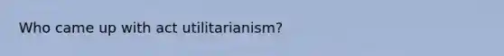 Who came up with act utilitarianism?