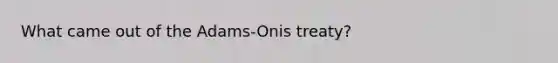 What came out of the Adams-Onis treaty?