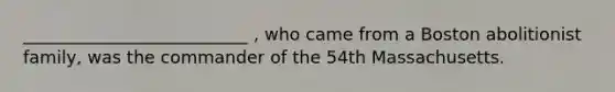 __________________________ , who came from a Boston abolitionist family, was the commander of the 54th Massachusetts.