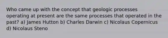 Who came up with the concept that geologic processes operating at present are the same processes that operated in the past? a) James Hutton b) Charles Darwin c) Nicolaus Copernicus d) Nicolaus Steno