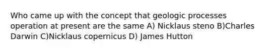 Who came up with the concept that geologic processes operation at present are the same A) Nicklaus steno B)Charles Darwin C)Nicklaus copernicus D) James Hutton