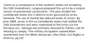 -Came as a consequence of the southern states not accepting the 14th Amendment, congress proposed this act to be a simpler version of presidential construction. -The plan divided the confederate states into 5 districts to be governed by Union Generals -The use of martial law reduced levels of racism -By June 1868, seven of the ex-Confederate states had ratified the 14th Amendment and were readmitted to the Union via the Omnibus Act. -Georgia was promptly returned to military rule for refusing to comply. -The military occupation caused bitter resentment from the White democrats. [Ron Field, Civil Rights in America, pg.18]