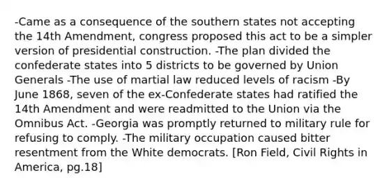 -Came as a consequence of the southern states not accepting the 14th Amendment, congress proposed this act to be a simpler version of presidential construction. -The plan divided the confederate states into 5 districts to be governed by Union Generals -The use of martial law reduced levels of racism -By June 1868, seven of the ex-Confederate states had ratified the 14th Amendment and were readmitted to the Union via the Omnibus Act. -Georgia was promptly returned to military rule for refusing to comply. -The military occupation caused bitter resentment from the White democrats. [Ron Field, Civil Rights in America, pg.18]