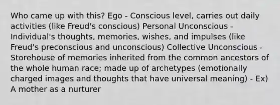 Who came up with this? Ego - Conscious level, carries out daily activities (like Freud's conscious) Personal Unconscious - Individual's thoughts, memories, wishes, and impulses (like Freud's preconscious and unconscious) Collective Unconscious - Storehouse of memories inherited from the common ancestors of the whole human race; made up of archetypes (emotionally charged images and thoughts that have universal meaning) - Ex) A mother as a nurturer