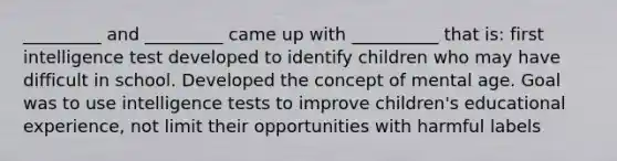 _________ and _________ came up with __________ that is: first intelligence test developed to identify children who may have difficult in school. Developed the concept of mental age. Goal was to use intelligence tests to improve children's educational experience, not limit their opportunities with harmful labels