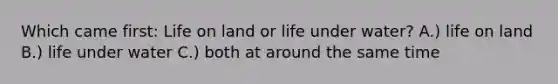 Which came first: Life on land or life under water? A.) life on land B.) life under water C.) both at around the same time