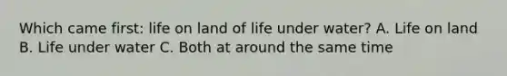 Which came first: <a href='https://www.questionai.com/knowledge/k9VzeMAjx8-life-on-land' class='anchor-knowledge'>life on land</a> of life under water? A. Life on land B. Life under water C. Both at around the same time