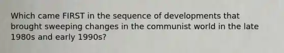 Which came FIRST in the sequence of developments that brought sweeping changes in the communist world in the late 1980s and early 1990s?