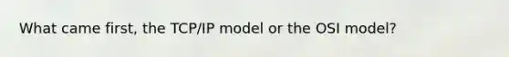 What came first, the TCP/IP model or the OSI model?