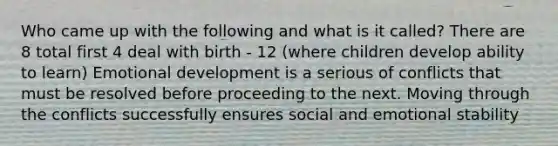 Who came up with the following and what is it called? There are 8 total first 4 deal with birth - 12 (where children develop ability to learn) Emotional development is a serious of conflicts that must be resolved before proceeding to the next. Moving through the conflicts successfully ensures social and emotional stability