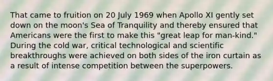 That came to fruition on 20 July 1969 when Apollo XI gently set down on the moon's Sea of Tranquility and thereby ensured that Americans were the first to make this "great leap for man-kind." During the cold war, critical technological and scientific breakthroughs were achieved on both sides of the iron curtain as a result of intense competition between the superpowers.