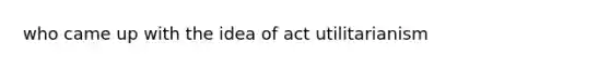 who came up with the idea of act utilitarianism